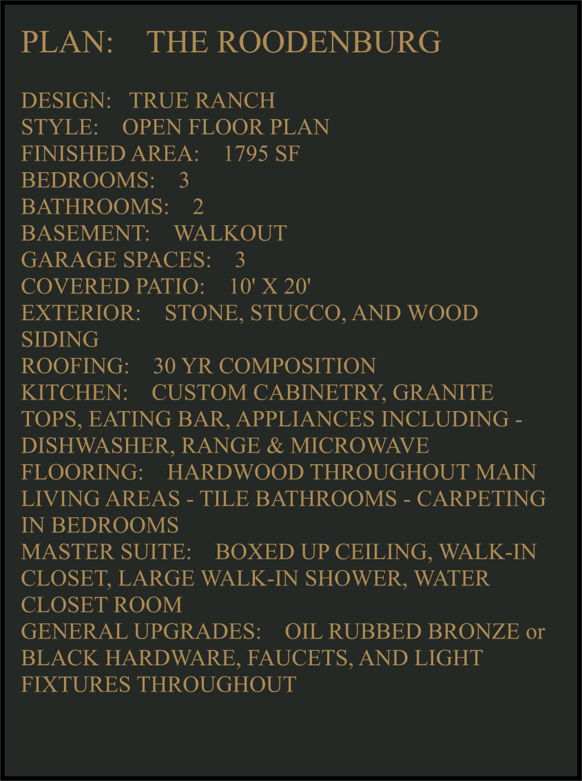 PLAN:    THE ROODENBURG   DESIGN:   TRUE RANCH STYLE:    OPEN FLOOR PLAN FINISHED AREA:    1795 SF BEDROOMS:    3 BATHROOMS:    2 BASEMENT:    WALKOUT GARAGE SPACES:    3 COVERED PATIO:    10' X 20'   EXTERIOR:    STONE, STUCCO, AND WOOD SIDING  ROOFING:    30 YR COMPOSITION KITCHEN:    CUSTOM CABINETRY, GRANITE TOPS, EATING BAR, APPLIANCES INCLUDING -  DISHWASHER, RANGE & MICROWAVE FLOORING:    HARDWOOD THROUGHOUT MAIN LIVING AREAS - TILE BATHROOMS - CARPETING IN BEDROOMS MASTER SUITE:    BOXED UP CEILING, WALK-IN CLOSET, LARGE WALK-IN SHOWER, WATER CLOSET ROOM GENERAL UPGRADES:    OIL RUBBED BRONZE or BLACK HARDWARE, FAUCETS, AND LIGHT FIXTURES THROUGHOUT
