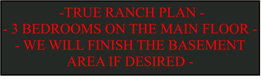 -TRUE RANCH PLAN -  - 3 BEDROOMS ON THE MAIN FLOOR -  - WE WILL FINISH THE BASEMENT AREA IF DESIRED -