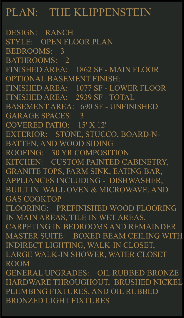 PLAN:    THE KLIPPENSTEIN   DESIGN:    RANCH STYLE:    OPEN FLOOR PLAN BEDROOMS:    3 BATHROOMS:    2 FINISHED AREA:    1862 SF - MAIN FLOOR OPTIONAL BASEMENT FINISH: FINISHED AREA:    1077 SF - LOWER FLOOR FINISHED AREA:    2939 SF - TOTAL  BASEMENT AREA:   690 SF - UNFINISHED GARAGE SPACES:    3 COVERED PATIO:    15' X 12'  EXTERIOR:    STONE, STUCCO, BOARD-N-BATTEN, AND WOOD SIDING  ROOFING:    30 YR COMPOSITION KITCHEN:    CUSTOM PAINTED CABINETRY, GRANITE TOPS, FARM SINK, EATING BAR, APPLIANCES INCLUDING -  DISHWASHER, BUILT IN  WALL OVEN & MICROWAVE, AND GAS COOKTOP FLOORING:    PREFINISHED WOOD FLOORING IN MAIN AREAS, TILE IN WET AREAS, CARPETING IN BEDROOMS AND REMAINDER  MASTER SUITE:    BOXED BEAM CEILING WITH INDIRECT LIGHTING, WALK-IN CLOSET, LARGE WALK-IN SHOWER, WATER CLOSET ROOM GENERAL UPGRADES:    OIL RUBBED BRONZE HARDWARE THROUGHOUT,  BRUSHED NICKEL PLUMBING FIXTURES, AND OIL RUBBED BRONZED LIGHT FIXTURES