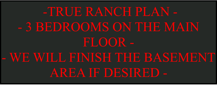 -TRUE RANCH PLAN -  - 3 BEDROOMS ON THE MAIN FLOOR -  - WE WILL FINISH THE BASEMENT AREA IF DESIRED -