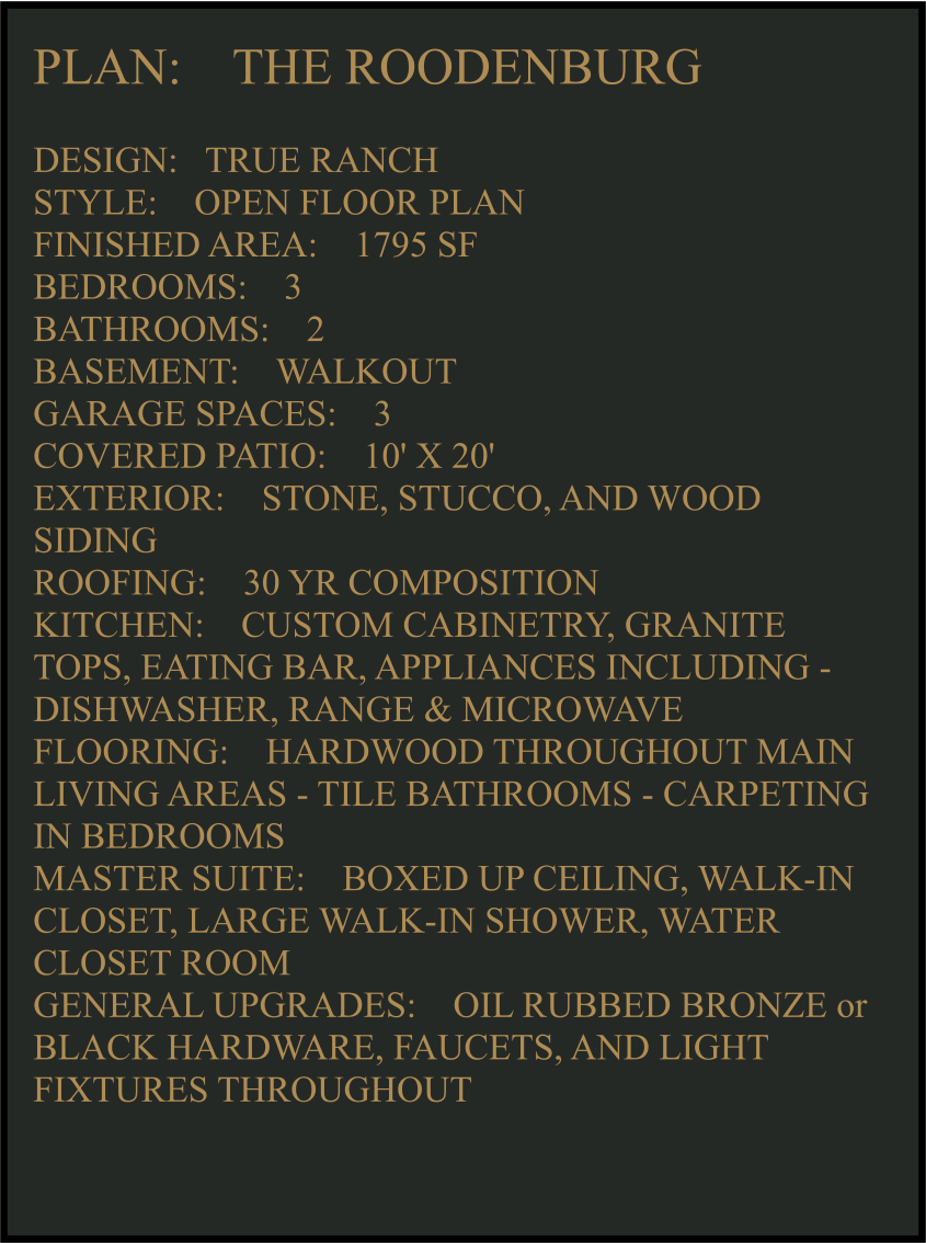 PLAN:    THE ROODENBURG   DESIGN:   TRUE RANCH STYLE:    OPEN FLOOR PLAN FINISHED AREA:    1795 SF BEDROOMS:    3 BATHROOMS:    2 BASEMENT:    WALKOUT GARAGE SPACES:    3 COVERED PATIO:    10' X 20'   EXTERIOR:    STONE, STUCCO, AND WOOD SIDING  ROOFING:    30 YR COMPOSITION KITCHEN:    CUSTOM CABINETRY, GRANITE TOPS, EATING BAR, APPLIANCES INCLUDING -  DISHWASHER, RANGE & MICROWAVE FLOORING:    HARDWOOD THROUGHOUT MAIN LIVING AREAS - TILE BATHROOMS - CARPETING IN BEDROOMS MASTER SUITE:    BOXED UP CEILING, WALK-IN CLOSET, LARGE WALK-IN SHOWER, WATER CLOSET ROOM GENERAL UPGRADES:    OIL RUBBED BRONZE or BLACK HARDWARE, FAUCETS, AND LIGHT FIXTURES THROUGHOUT