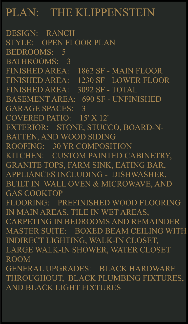 PLAN:    THE KLIPPENSTEIN   DESIGN:    RANCH STYLE:    OPEN FLOOR PLAN BEDROOMS:    5 BATHROOMS:    3 FINISHED AREA:    1862 SF - MAIN FLOOR FINISHED AREA:    1230 SF - LOWER FLOOR FINISHED AREA:    3092 SF - TOTAL  BASEMENT AREA:   690 SF - UNFINISHED GARAGE SPACES:    3 COVERED PATIO:    15' X 12'  EXTERIOR:    STONE, STUCCO, BOARD-N-BATTEN, AND WOOD SIDING  ROOFING:    30 YR COMPOSITION KITCHEN:    CUSTOM PAINTED CABINETRY, GRANITE TOPS, FARM SINK, EATING BAR, APPLIANCES INCLUDING -  DISHWASHER, BUILT IN  WALL OVEN & MICROWAVE, AND GAS COOKTOP FLOORING:    PREFINISHED WOOD FLOORING IN MAIN AREAS, TILE IN WET AREAS, CARPETING IN BEDROOMS AND REMAINDER  MASTER SUITE:    BOXED BEAM CEILING WITH INDIRECT LIGHTING, WALK-IN CLOSET, LARGE WALK-IN SHOWER, WATER CLOSET ROOM GENERAL UPGRADES:    BLACK HARDWARE THROUGHOUT,  BLACK PLUMBING FIXTURES, AND BLACK LIGHT FIXTURES